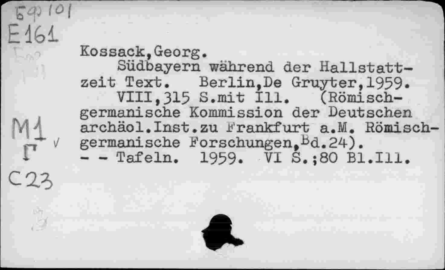 ﻿І0Ф f°l E1G1
Kossack,Georg.
Südbayern während der Hallstattzeit Text. Berlin,De Gruyter,1959»
VIII,315 S.mit Ill. (Römischgermanische Kommission der Deutschen archäol.Inst.zu Frankfurt a.M. Römisch germanische Forschungen,Bd.24).
- - Tafeln. 1959. VI S.;80 Bl.Ill.
С2Л